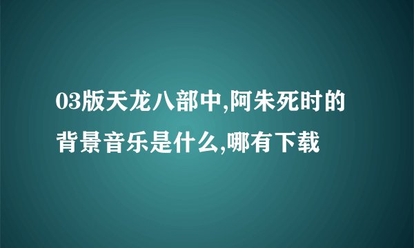 03版天龙八部中,阿朱死时的背景音乐是什么,哪有下载