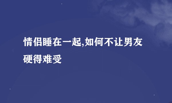 情侣睡在一起,如何不让男友硬得难受