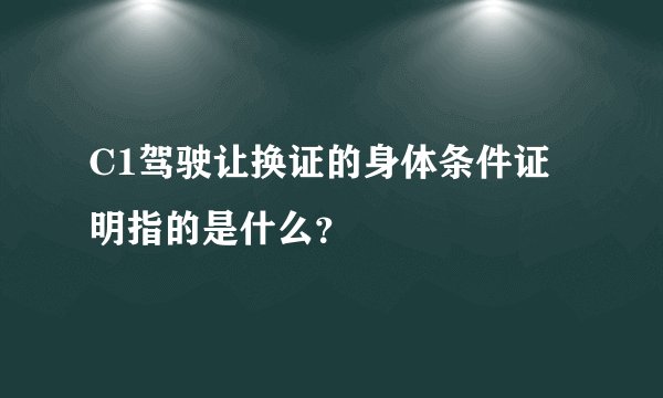 C1驾驶让换证的身体条件证明指的是什么？