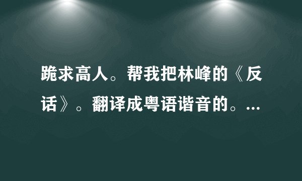 跪求高人。帮我把林峰的《反话》。翻译成粤语谐音的。要不然都不怎么会。