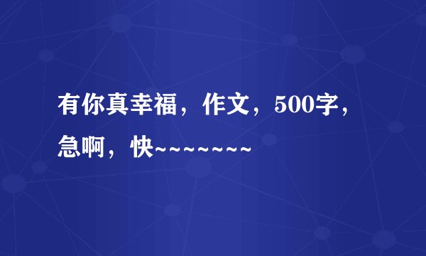 有你真幸福,作文,500字,急啊,快~~~~~~~