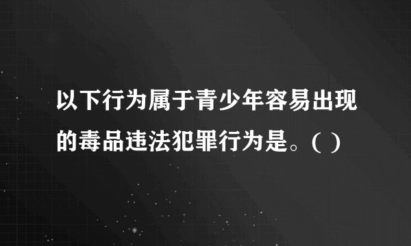 以下行为属于青少年容易出现的毒品违法犯罪行为是。( )