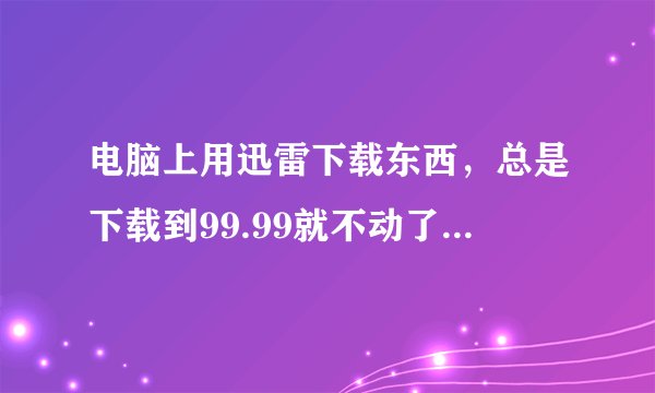 电脑上用迅雷下载东西，总是下载到99.99就不动了，这是咋回事？