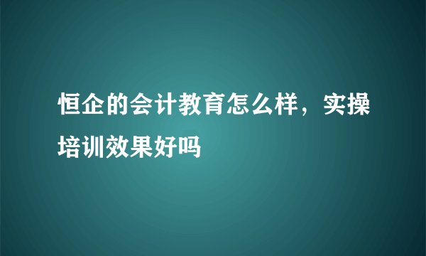 恒企的会计教育怎么样，实操培训效果好吗