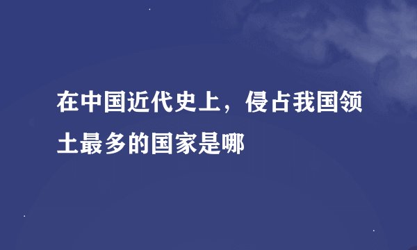 在中国近代史上，侵占我国领土最多的国家是哪