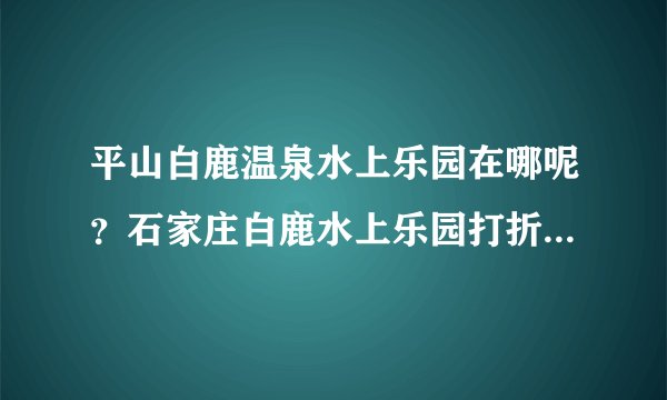 平山白鹿温泉水上乐园在哪呢？石家庄白鹿水上乐园打折门票在哪可以买到？