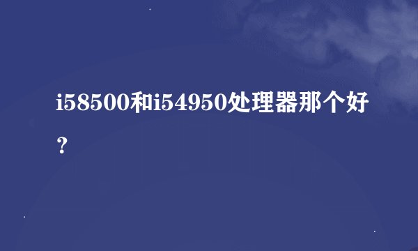 i58500和i54950处理器那个好？
