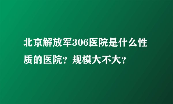 北京解放军306医院是什么性质的医院？规模大不大？