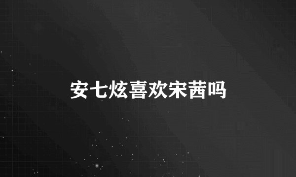 安七炫喜欢宋茜吗