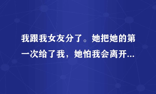 我跟我女友分了。她把她的第一次给了我，她怕我会离开她，我刚哄好了她。她有个哥不是亲哥，她哥喜欢她追