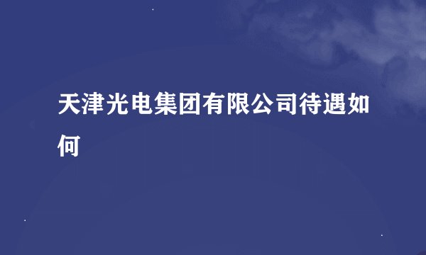 天津光电集团有限公司待遇如何