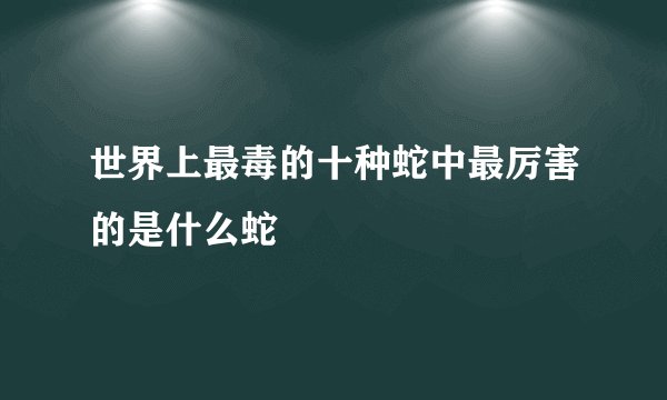世界上最毒的十种蛇中最厉害的是什么蛇