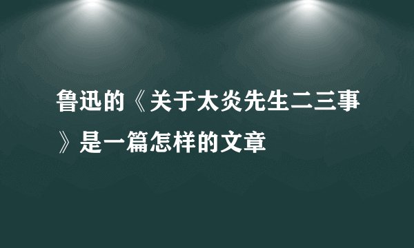 鲁迅的《关于太炎先生二三事》是一篇怎样的文章