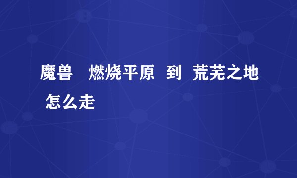 魔兽   燃烧平原  到  荒芜之地 怎么走
