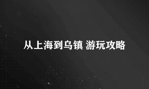 从上海到乌镇 游玩攻略