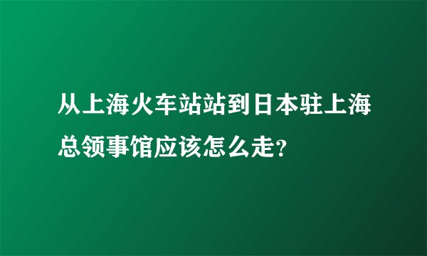 从上海火车站站到日本驻上海总领事馆应该怎么走？