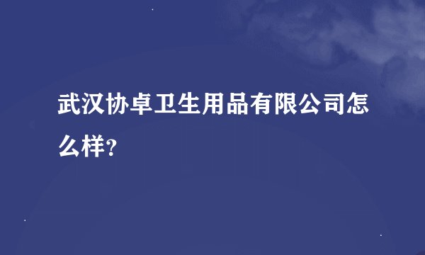 武汉协卓卫生用品有限公司怎么样？