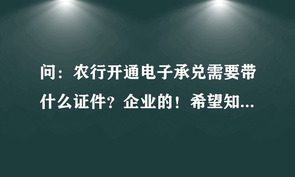 问：农行开通电子承兑需要带什么证件？企业的！希望知道的详细告知！谢谢