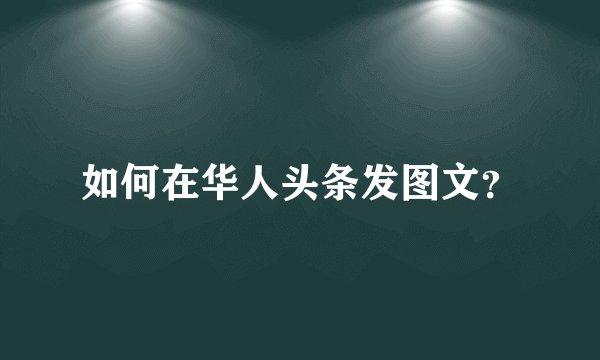 如何在华人头条发图文？