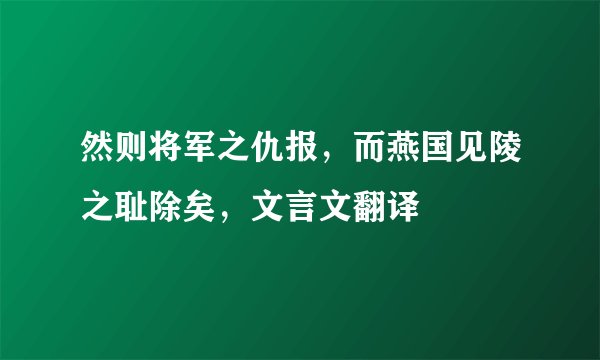 然则将军之仇报，而燕国见陵之耻除矣，文言文翻译