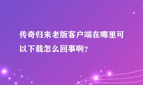 传奇归来老版客户端在哪里可以下载怎么回事啊？