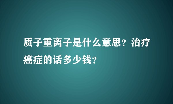 质子重离子是什么意思？治疗癌症的话多少钱？