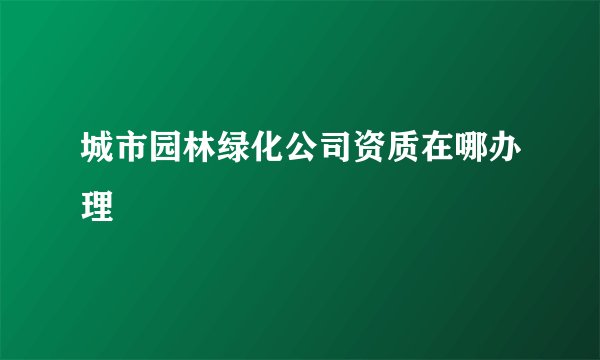 城市园林绿化公司资质在哪办理