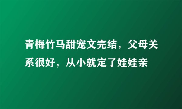 青梅竹马甜宠文完结，父母关系很好，从小就定了娃娃亲