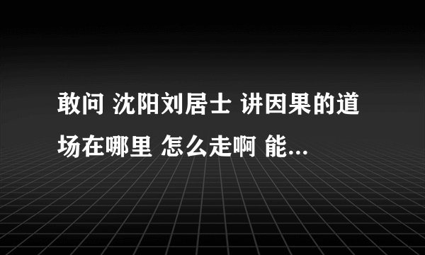 敢问 沈阳刘居士 讲因果的道场在哪里 怎么走啊 能否告之联系方式啊 阿弥陀佛