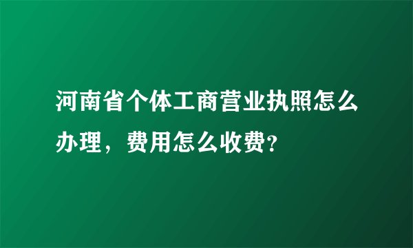 河南省个体工商营业执照怎么办理，费用怎么收费？