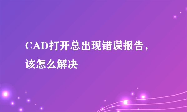 CAD打开总出现错误报告，该怎么解决