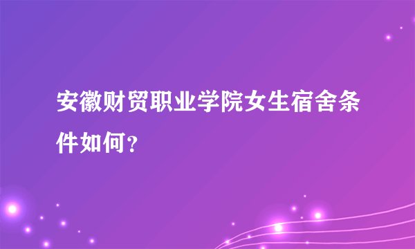 安徽财贸职业学院女生宿舍条件如何？