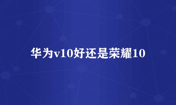 华为v10好还是荣耀10