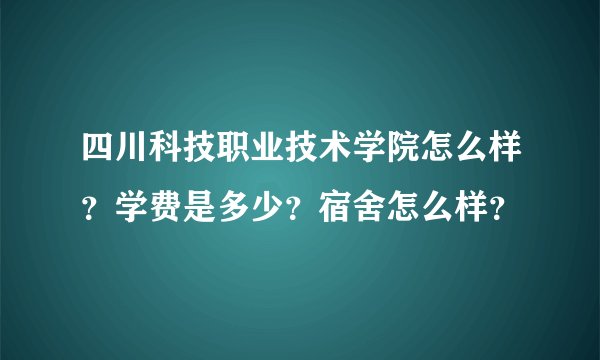 四川科技职业技术学院怎么样？学费是多少？宿舍怎么样？