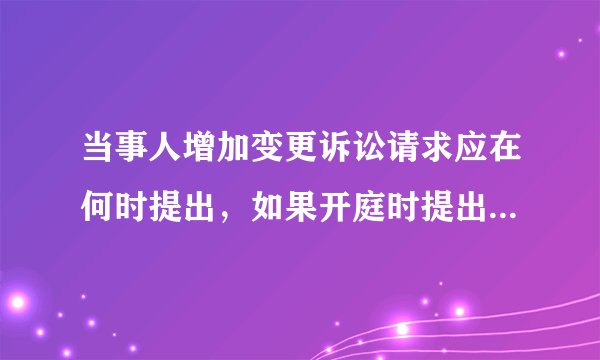 当事人增加变更诉讼请求应在何时提出，如果开庭时提出，是否符合法律规定