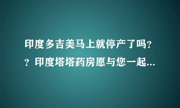 印度多吉美马上就停产了吗？？印度塔塔药房愿与您一起坚守~~~~