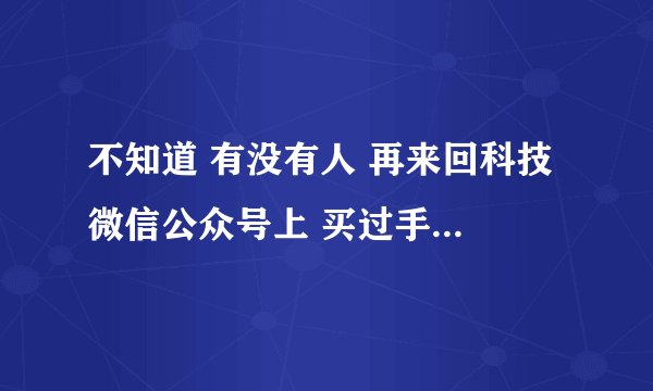 不知道 有没有人 再来回科技 微信公众号上 买过手机 可靠么 买 回来 会不会 有问题