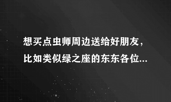 想买点虫师周边送给好朋友，比如类似绿之座的东东各位知道哪里有卖否？ 呵呵