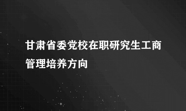 甘肃省委党校在职研究生工商管理培养方向