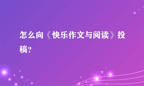 怎么向《快乐作文与阅读》投稿？