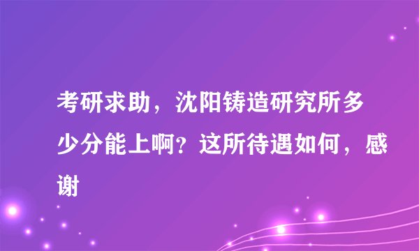 考研求助，沈阳铸造研究所多少分能上啊？这所待遇如何，感谢
