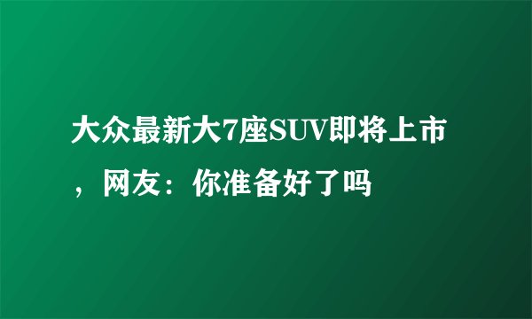 大众最新大7座SUV即将上市，网友：你准备好了吗