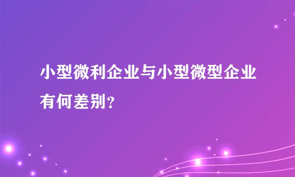小型微利企业与小型微型企业有何差别？
