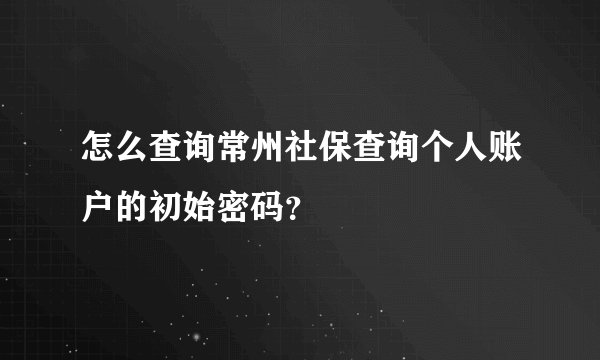 怎么查询常州社保查询个人账户的初始密码？