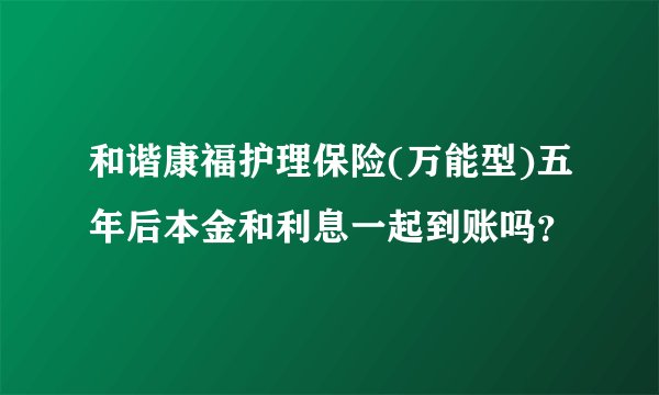 和谐康福护理保险(万能型)五年后本金和利息一起到账吗？