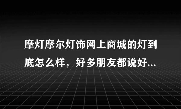 摩灯摩尔灯饰网上商城的灯到底怎么样，好多朋友都说好，我很犹豫在那买还是不买