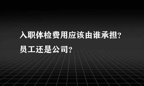 入职体检费用应该由谁承担？员工还是公司？
