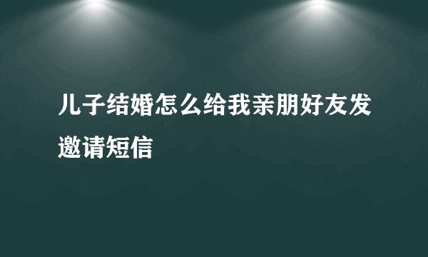 儿子结婚怎么给我亲朋好友发邀请短信