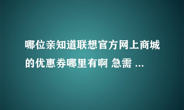 哪位亲知道联想官方网上商城的优惠券哪里有啊 急需 可以抵扣现金的那种 确实有用的买也行 谢谢大家 急需