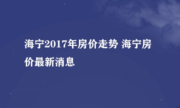 海宁2017年房价走势 海宁房价最新消息